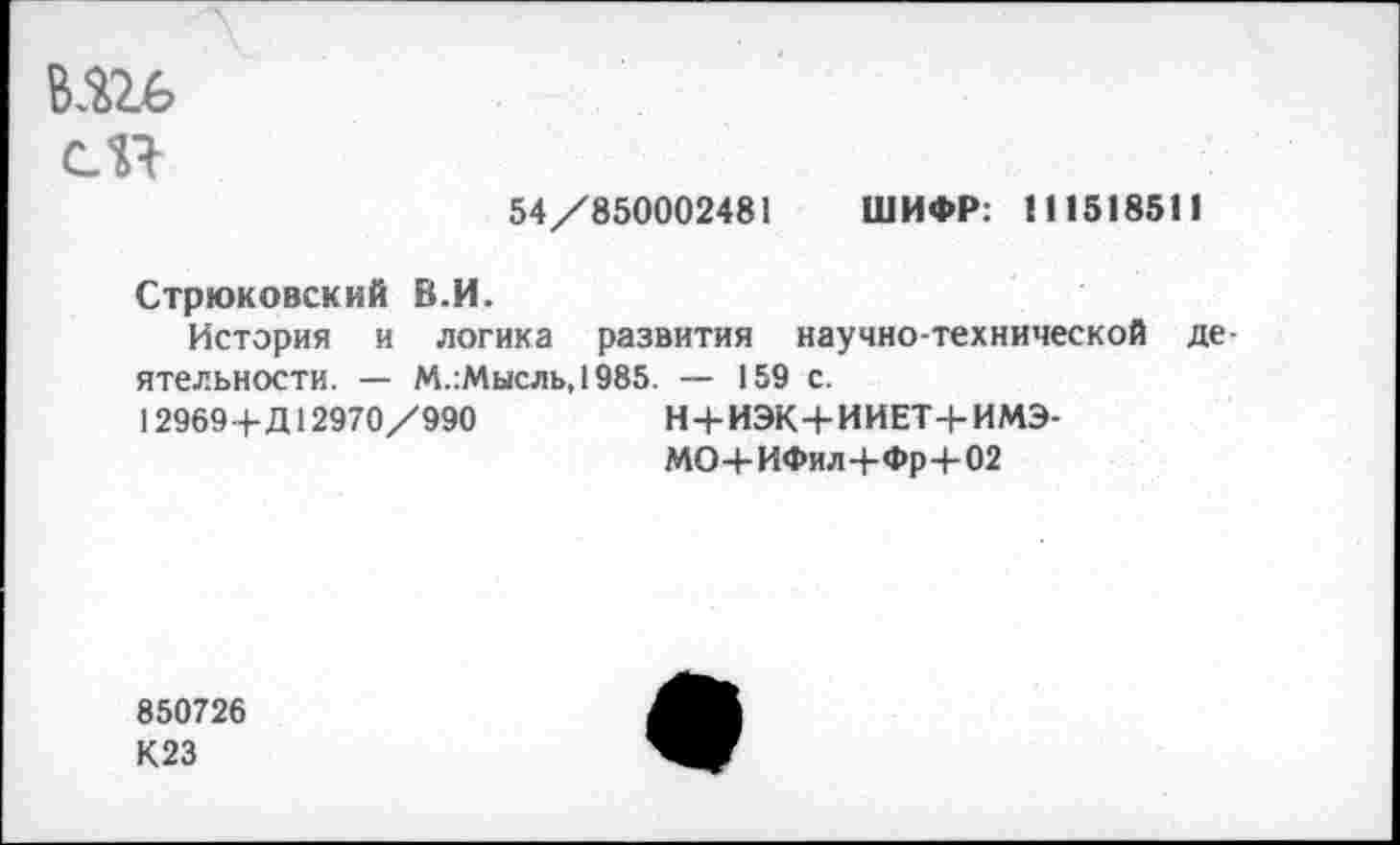 ﻿сП
54/850002481 ШИФР: 111518511
Стрюковский В.И.
История и логика развития научно-технической деятельности. — М.:Мысль,1985. — 159 с.
12969+Д12970/990	Н+ИЭК+ИИЕТ+ИМЭ-
МО-I-ИФи л+Фр ■+-02
850726
К23